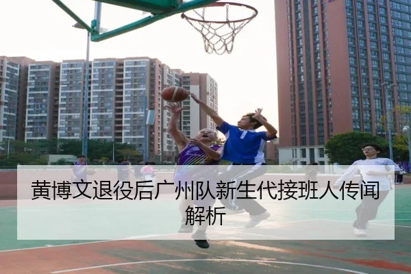 黄博文退役后广州队新生代接班人传闻解析